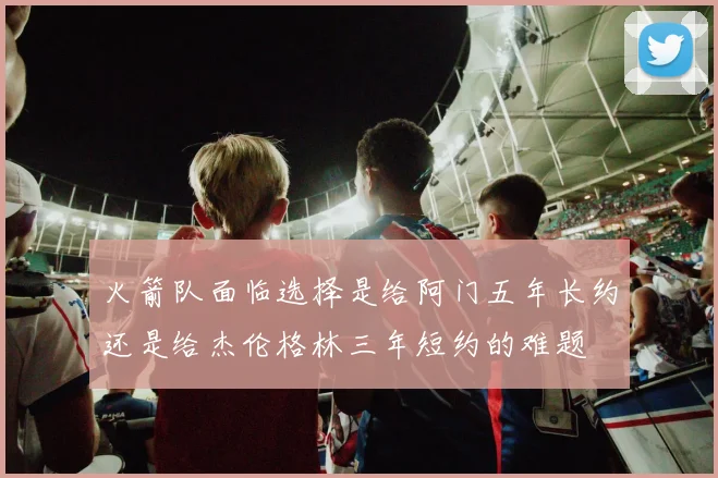 火箭队面临选择是给阿门五年长约还是给杰伦格林三年短约的难题