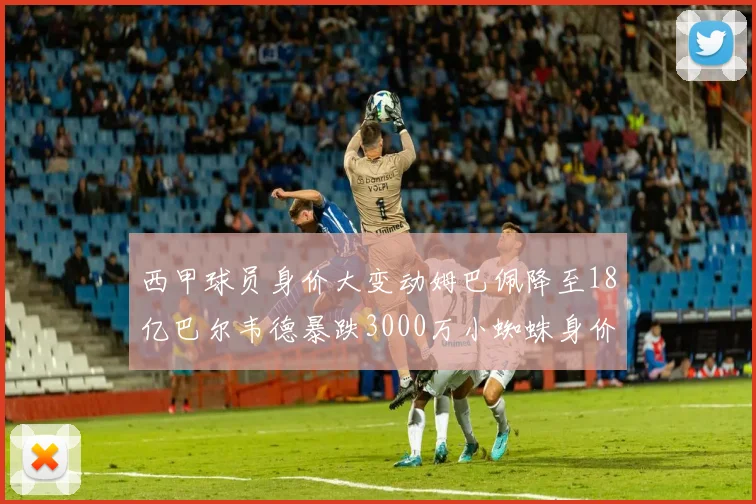 西甲球员身价大变动姆巴佩降至18亿巴尔韦德暴跌3000万小蜘蛛身价达1亿