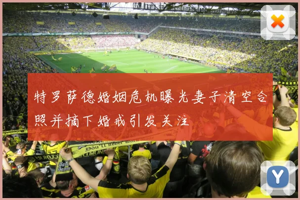 特罗萨德婚姻危机曝光妻子清空合照并摘下婚戒引发关注