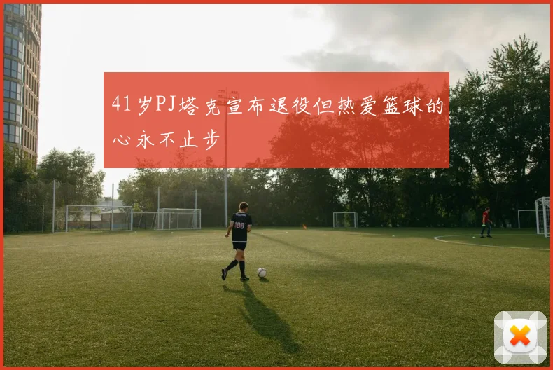 41岁PJ塔克宣布退役但热爱篮球的心永不止步