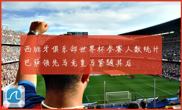 西班牙俱乐部世界杯参赛人数统计巴萨领先马竞皇马紧随其后