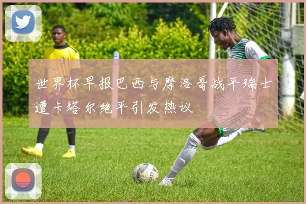 世界杯早报巴西与摩洛哥战平瑞士遭卡塔尔绝平引发热议