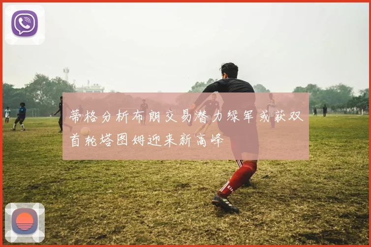 蒂格分析布朗交易潜力绿军或获双首轮塔图姆迎来新高峰