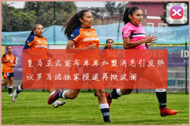 皇马正式宣布库库加盟消息引发热议罗马诺独家报道再掀波澜