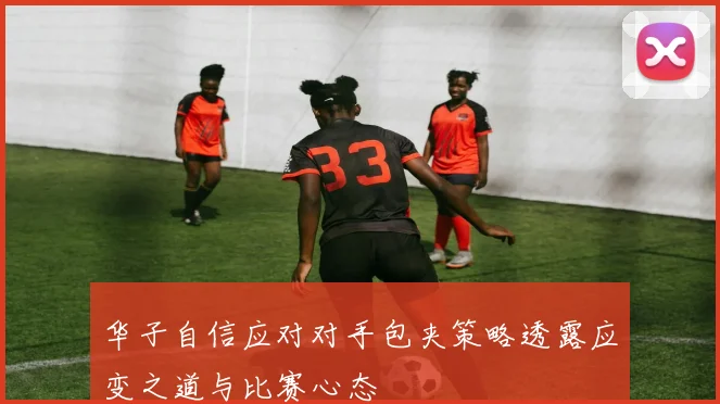 华子自信应对对手包夹策略透露应变之道与比赛心态
