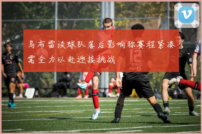 乌布雷谈球队落后影响称赛程紧凑需全力以赴迎接挑战