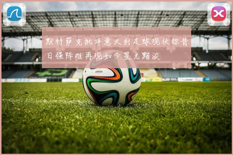 默特萨克批评意大利足球现状称昔日强阵难再现如今星光黯淡