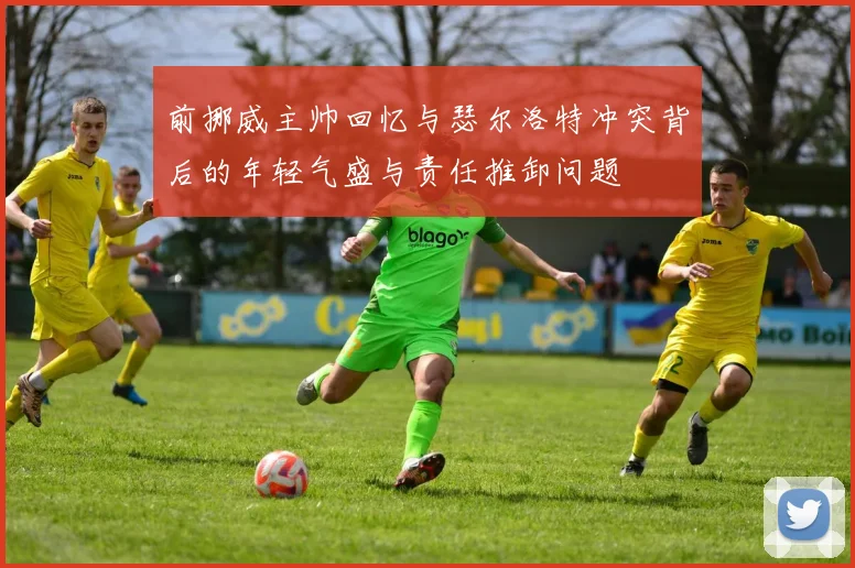 前挪威主帅回忆与瑟尔洛特冲突背后的年轻气盛与责任推卸问题