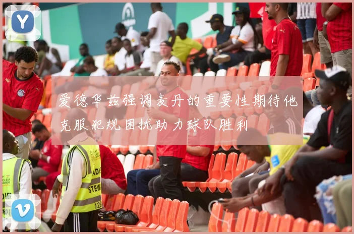 爱德华兹强调麦丹的重要性期待他克服犯规困扰助力球队胜利
