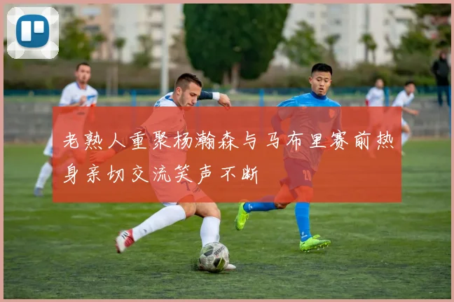 老熟人重聚杨瀚森与马布里赛前热身亲切交流笑声不断