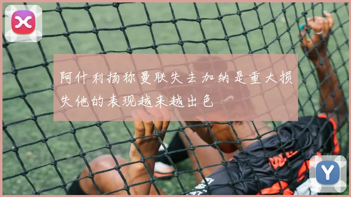 阿什利扬称曼联失去加纳是重大损失他的表现越来越出色