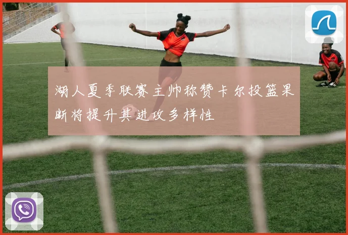湖人夏季联赛主帅称赞卡尔投篮果断将提升其进攻多样性