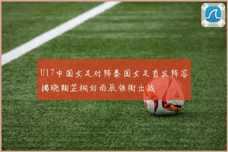 U17中国女足对阵泰国女足首发阵容揭晓鞠芷桐刘雨辰领衔出战
