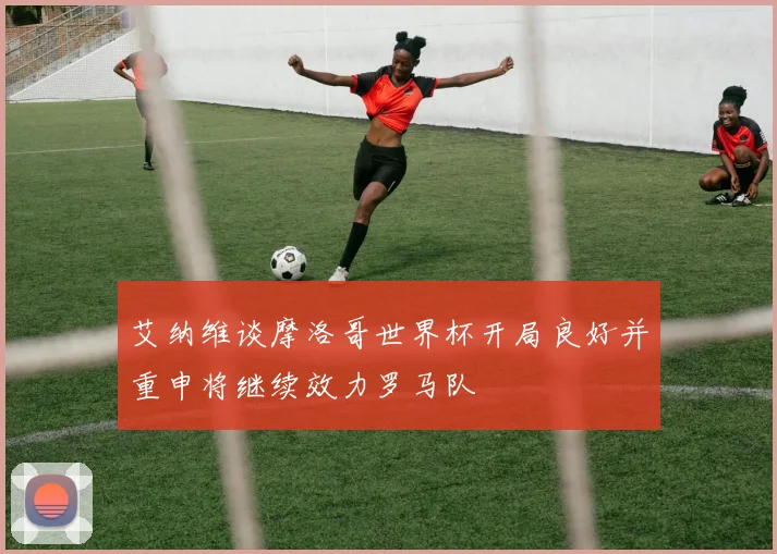 艾纳维谈摩洛哥世界杯开局良好并重申将继续效力罗马队