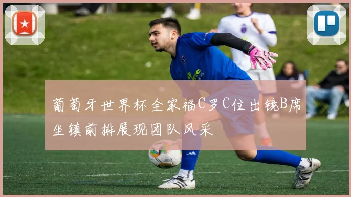 葡萄牙世界杯全家福C罗C位出镜B席坐镇前排展现团队风采