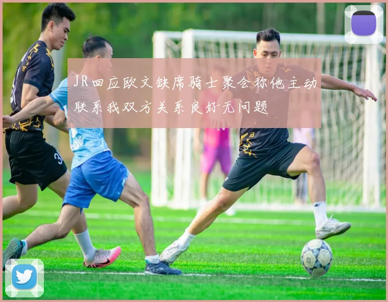 JR回应欧文缺席骑士聚会称他主动联系我双方关系良好无问题