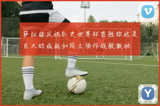 萨拉赫庆祝队史世界杯首胜称这是巨大的成就如同主场作战般激动