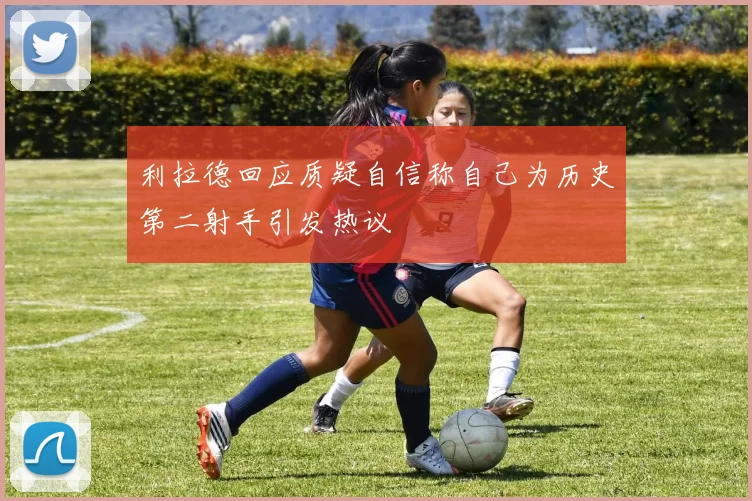 利拉德回应质疑自信称自己为历史第二射手引发热议