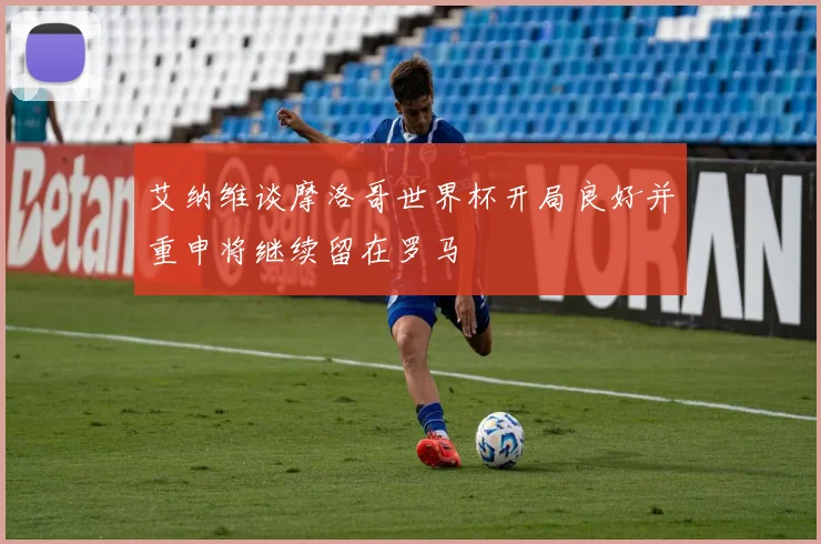 艾纳维谈摩洛哥世界杯开局良好并重申将继续留在罗马
