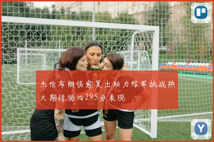 杰伦布朗伤愈复出助力绿军挑战热火期待场均295分表现