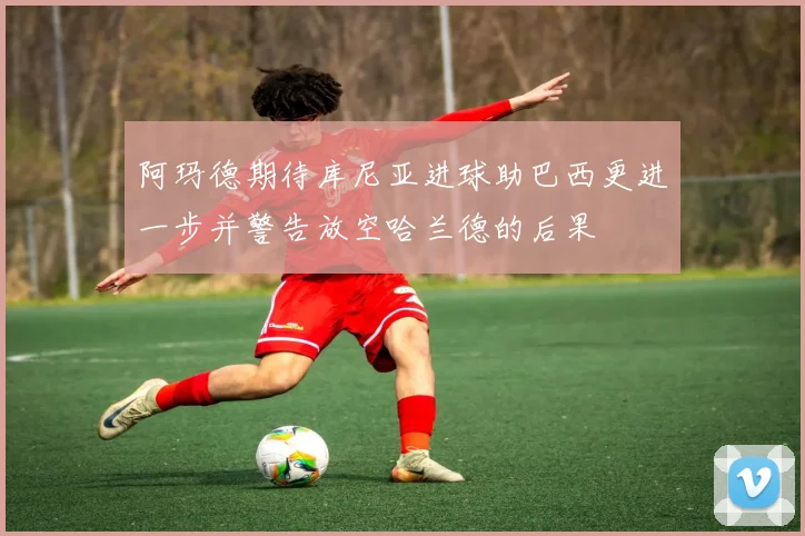 阿玛德期待库尼亚进球助巴西更进一步并警告放空哈兰德的后果