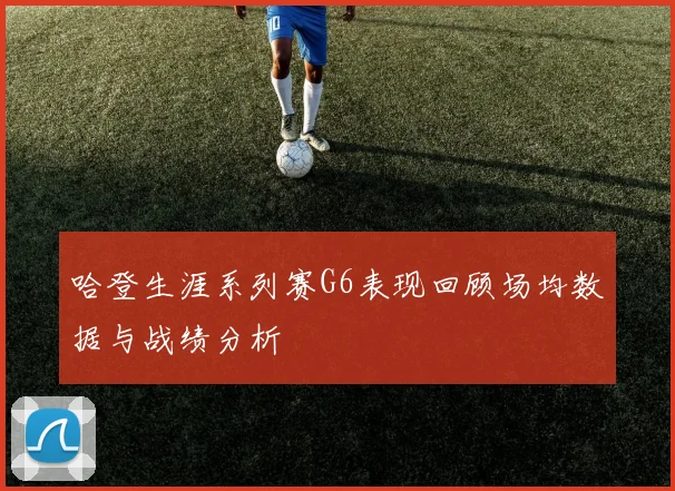 哈登生涯系列赛G6表现回顾场均数据与战绩分析