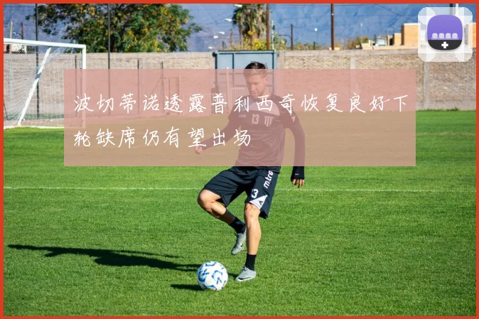 波切蒂诺透露普利西奇恢复良好下轮缺席仍有望出场
