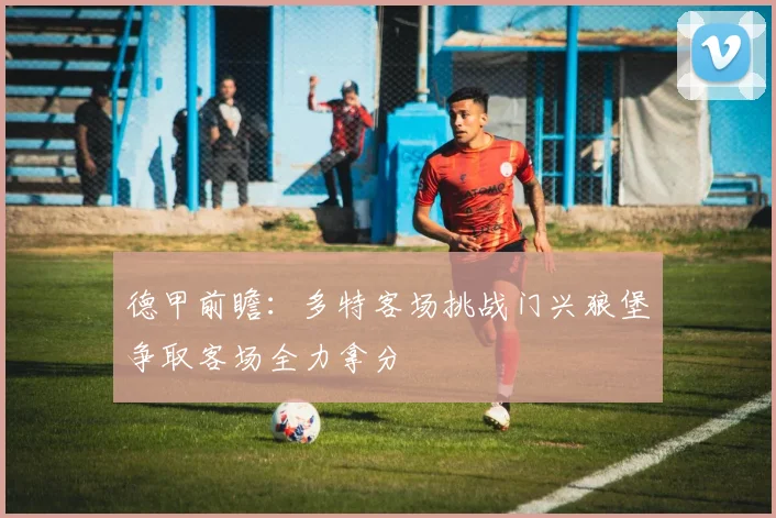 德甲前瞻：多特客场挑战门兴狼堡争取客场全力拿分