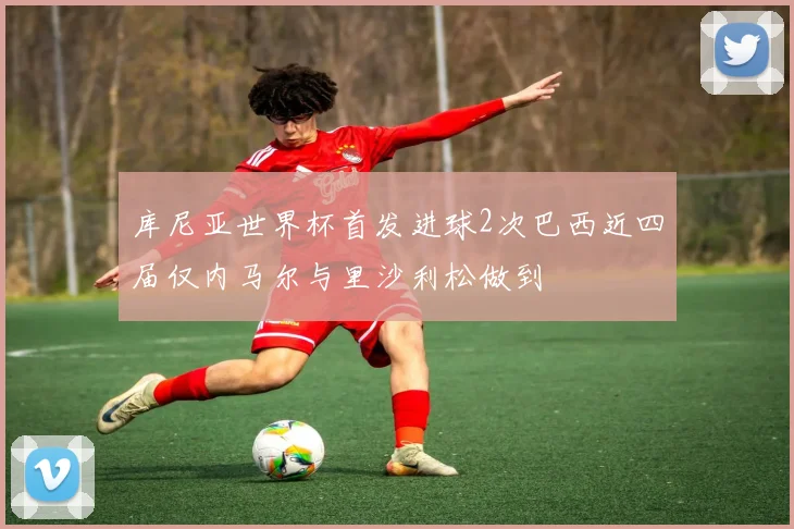 库尼亚世界杯首发进球2次巴西近四届仅内马尔与里沙利松做到