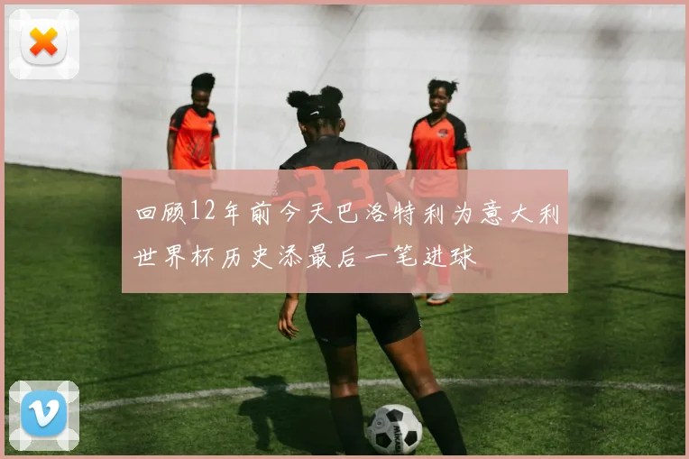 回顾12年前今天巴洛特利为意大利世界杯历史添最后一笔进球