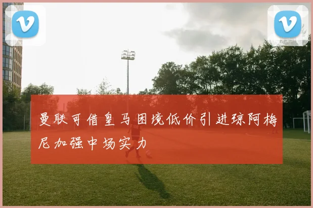 曼联可借皇马困境低价引进琼阿梅尼加强中场实力